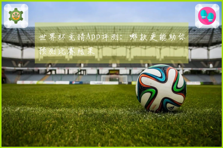 世界杯竞猜App评测:哪款更能助你预测比赛结果