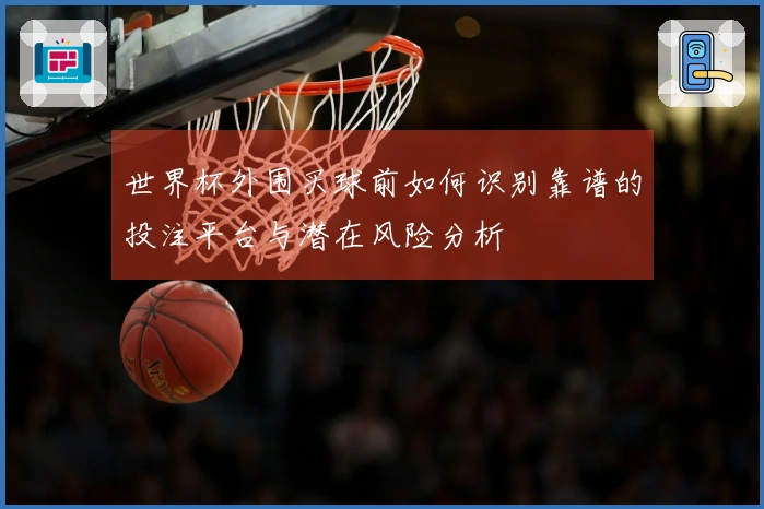 世界杯外围买球前如何识别靠谱的投注平台与潜在风险分析