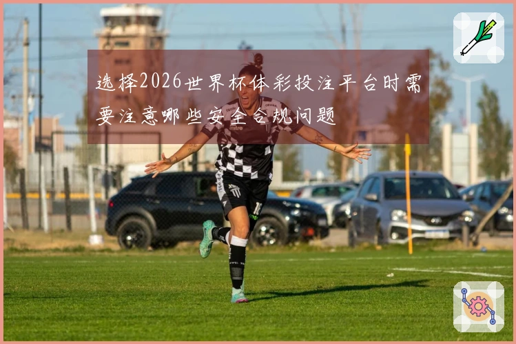 选择2026世界杯体彩投注平台时需要注意哪些安全合规问题